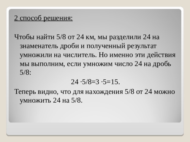 2 способ решения: Чтобы найти 5/8 от 24 км, мы разделили 24 на знаменатель дроби и полученный результат умножили на числитель. Но именно эти действия мы выполним, если умножим число 24 на дробь 5/8: 24 ∙5/8=3 ∙5=15. Теперь видно, что для нахождения 5/8 от 24 можно умножить 24 на 5/8. 