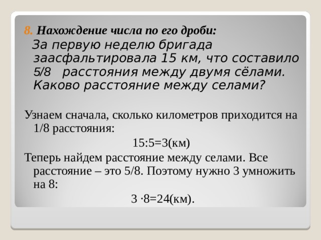 8. Нахождение числа по его дроби:  За первую неделю бригада заасфальтировала 15 км, что составило 5/8 расстояния между двумя сёлами. Каково расстояние между селами?  Узнаем сначала, сколько километров приходится на 1/8 расстояния: 15:5=3(км) Теперь найдем расстояние между селами. Все расстояние – это 5/8. Поэтому нужно 3 умножить на 8: 3 ∙8=24(км). 