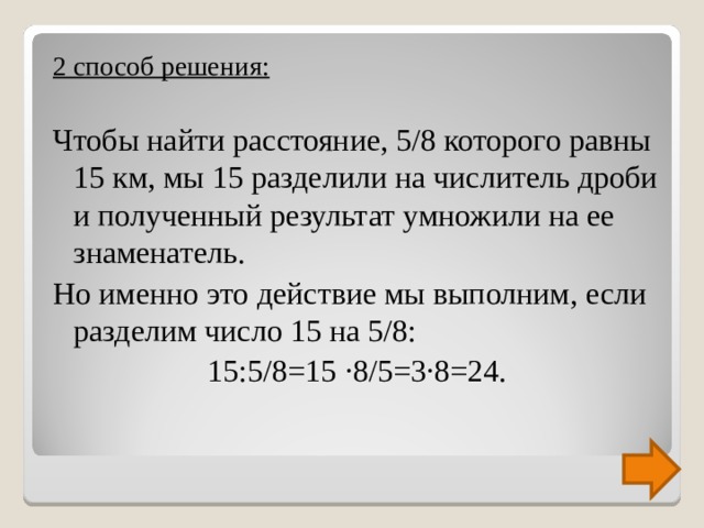 2 способ решения:  Чтобы найти расстояние, 5/8 которого равны 15 км, мы 15 разделили на числитель дроби и полученный результат умножили на ее знаменатель. Но именно это действие мы выполним, если разделим число 15 на 5/8: 15:5/8=15 ∙8/5=3∙8=24. 