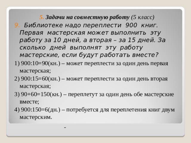 5. Задачи на совместную работу (5 класс) 9. Библиотеке надо переплести 900 книг. Первая мастерская может выполнить эту работу за 10 дней, а вторая – за 15 дней. За сколько дней выполнят эту работу мастерские, если будут работать вместе? 1) 900:10=90(кн.) – может переплести за один день первая мастерская; 2) 900:15=60(кн.) – может переплести за один день вторая мастерская; 3) 90+60=150(кн.) – переплетут за один день обе мастерские вместе; 4) 900:150=6(дн.) – потребуется для переплетения книг двум мастерским.     