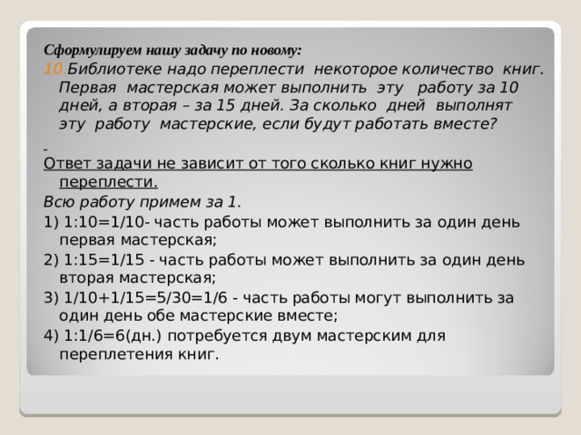 Сформулируем нашу задачу по новому: 10 . Библиотеке надо переплести некоторое количество книг. Первая мастерская может выполнить эту работу за 10 дней, а вторая – за 15 дней. За сколько дней выполнят эту работу мастерские, если будут работать вместе?  Ответ задачи не зависит от того сколько книг нужно переплести. Всю работу примем за 1. 1) 1:10=1/10- часть работы может выполнить за один день первая мастерская; 2) 1:15=1/15 - часть работы может выполнить за один день вторая мастерская; 3) 1/10+1/15=5/30=1/6 - часть работы могут выполнить за один день обе мастерские вместе; 4) 1:1/6=6(дн.) потребуется двум мастерским для переплетения книг. 