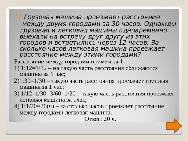 11 . Грузовая машина проезжает расстояние   между двумя городами за 30 часов. Однажды  грузовая и легковая машины одновременно выехали на встречу друг другу из этих городов и встретились через 12 часов. За сколько часов легковая машина проезжает расстояние между этими городами? Расстояние между городами примем за 1. 1) 1:12=1/12 – на такую часть расстояния сближаются машины за 1 час; 2)1:30=1/30 – такую часть расстояния проезжает грузовая машина за 1 час; 3) 1/12–1/30=3/60=1/20 – такую часть расстояния проезжает легковая машина за 1час; 4) 1:1/20=20(ч) – за столько часов проезжает расстояние между городами легковая машина.  Ответ: 20 ч. 