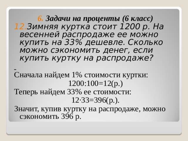 6. Задачи на проценты (6 класс) 12. Зимняя куртка стоит 1200 р. На весенней распродаже ее можно купить на 33% дешевле. Сколько можно сэкономить денег, если купить куртку на распродаже?  Сначала найдем 1% стоимости куртки: 1200:100=12(р.) Теперь найдем 33% ее стоимости: 12 ∙33=396(р.). Значит, купив куртку на распродаже, можно сэкономить 396 р. 