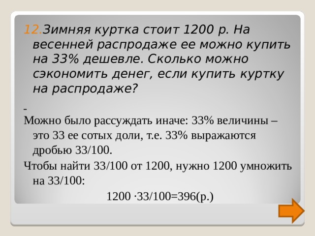 12. Зимняя куртка стоит 1200 р. На весенней распродаже ее можно купить на 33% дешевле. Сколько можно сэкономить денег, если купить куртку на распродаже?  Можно было рассуждать иначе: 33% величины – это 33 ее сотых доли, т.е. 33% выражаются дробью 33/100. Чтобы найти 33/100 от 1200, нужно 1200 умножить на 33/100: 1200 ∙33/100=396(р.) 