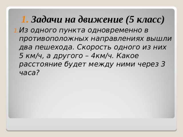 1. Задачи на движение (5 класс) Из одного пункта одновременно в противоположных направлениях вышли два пешехода. Скорость одного из них 5 км/ч, а  другого – 4км/ч. Какое расстояние будет между ними через 3 часа?  