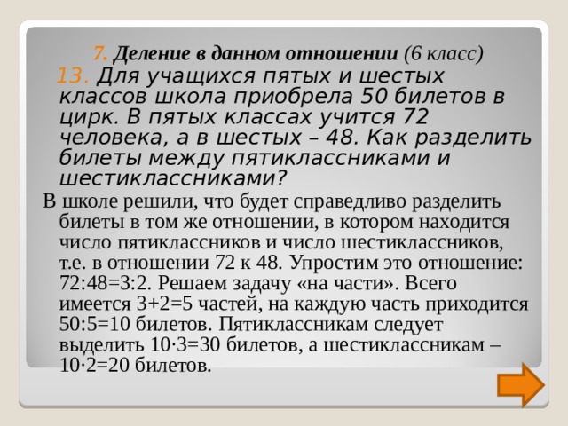 7. Деление в данном отношении (6 класс)  13. Для учащихся пятых и шестых классов школа приобрела 50 билетов в цирк. В пятых классах учится 72 человека, а в шестых – 48. Как разделить билеты между пятиклассниками и шестиклассниками? В школе решили, что будет справедливо разделить билеты в том же отношении, в котором находится число пятиклассников и число шестиклассников, т.е. в отношении 72 к 48. Упростим это отношение: 72:48=3:2. Решаем задачу «на части». Всего имеется 3+2=5 частей, на каждую часть приходится 50:5=10 билетов. Пятиклассникам следует выделить 10 ∙3=30 билетов, а шестиклассникам – 10∙2=20 билетов. 