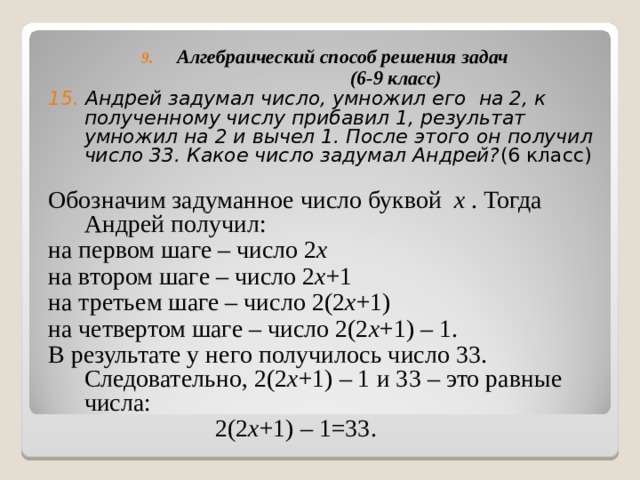 Алгебраический способ решения задач  (6-9 класс) 15. Андрей задумал число, умножил его на 2, к полученному числу прибавил 1, результат умножил на 2 и вычел 1. После этого он получил число 33. Какое число задумал Андрей? (6 класс) Обозначим задуманное число буквой x  . Тогда Андрей получил: на первом шаге – число  2 x на втором шаге – число 2 x +1 на третьем шаге – число 2(2 x +1) на четвертом шаге – число 2(2 x +1) – 1. В результате у него получилось число 33. Следовательно, 2(2 x +1) – 1 и 33 – это равные числа:  2(2 x +1) – 1=33. 