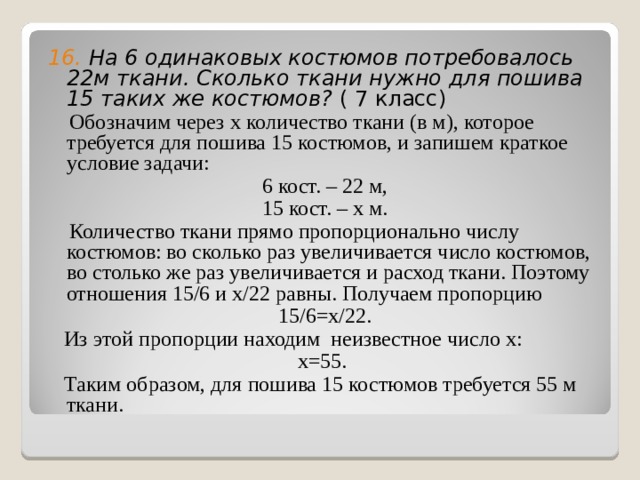 16. На 6 одинаковых костюмов потребовалось 22м ткани. Сколько ткани нужно для пошива 15 таких же костюмов? ( 7 класс)  Обозначим через x количество ткани (в м), которое требуется для пошива 15 костюмов, и запишем краткое условие задачи: 6 кост. – 22 м, 15 кост. – x м.  Количество ткани прямо пропорционально числу костюмов: во сколько раз увеличивается число костюмов, во столько же раз увеличивается и расход ткани. Поэтому отношения 15/6 и x/ 22 равны. Получаем пропорцию  15/6= x /22.  Из этой пропорции находим неизвестное число x : x= 55.  Таким образом, для пошива 15 костюмов требуется 55 м ткани. 