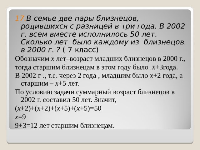 17. В семье две пары близнецов, родившихся с разницей в три года. В 2002 г. всем вместе исполнилось 50 лет. Сколько лет было каждому из близнецов в 2000 г. ? ( 7 класс) Обозначим x лет–возраст младших близнецов в 2000 г., тогда старшим близнецам в этом году было x +3года. В 2002 г ., т.е. через 2 года , младшим было x +2 года, а старшим – x +5 лет. По условию задачи суммарный возраст близнецов в 2002 г. составил 50 лет. Значит, ( x +2)+( x +2)+( x +5)+( x +5)=50 x = 9 9+3=12 лет старшим близнецам. 