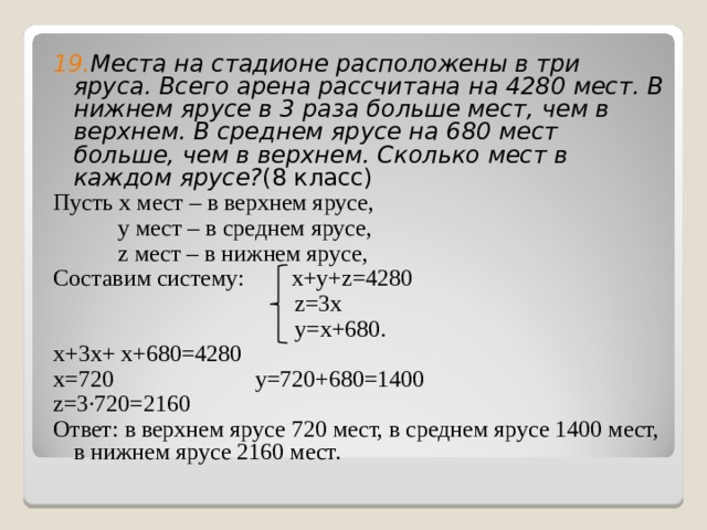 19. Места на стадионе расположены в три яруса. Всего арена рассчитана на 4280 мест. В нижнем ярусе в 3 раза больше мест, чем в верхнем. В среднем ярусе на 680 мест больше, чем в верхнем. Сколько мест в каждом ярусе? (8 класс) Пусть x мест – в верхнем ярусе,  y мест – в среднем ярусе,  z мест – в нижнем ярусе, Составим систему: x + y + z =4280  z=3x  y=x+680. x+3x+ x+680=4280 x=720 y=720+680=1400 z=3∙720=2160 Ответ: в верхнем ярусе 720 мест, в среднем ярусе 1400 мест, в нижнем ярусе 2160 мест. 