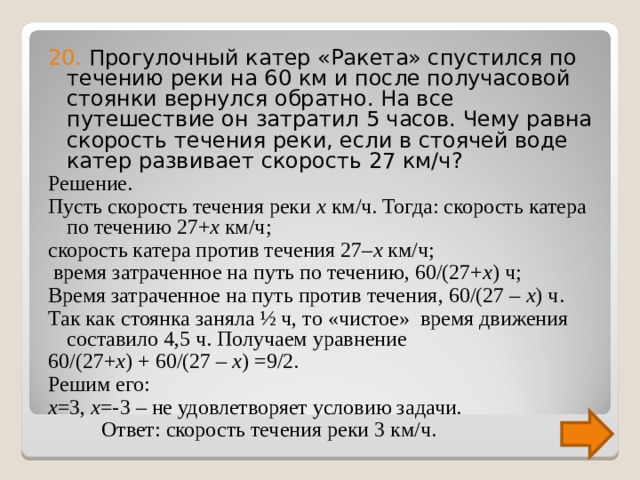 20. Прогулочный катер «Ракета» спустился по течению реки на 60 км и после получасовой стоянки вернулся обратно. На все путешествие он затратил 5 часов. Чему равна скорость течения реки, если в стоячей воде катер развивает скорость 27 км/ч? Решение. Пусть скорость течения реки x км/ч. Тогда: скорость катера по течению 27+ x км/ч; скорость катера против течения 27– x  км/ч;  время затраченное на путь по течению, 60/(27+ x ) ч; Время затраченное на путь против течения, 60/(27 – x ) ч. Так как стоянка заняла ½ ч, то «чистое» время движения составило 4,5 ч. Получаем уравнение 60/(27+ x ) + 60/(27 – x ) =9/2. Решим его: x =3, x =-3 – не удовлетворяет условию задачи.  Ответ: скорость течения реки 3 км/ч. 