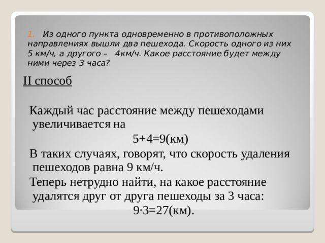  1. Из одного пункта одновременно в противоположных направлениях вышли два пешехода. Скорость одного из них 5 км/ч, а  другого – 4км/ч. Какое расстояние будет между ними через 3 часа?   ІІ способ  Каждый час расстояние между пешеходами увеличивается на 5+4=9(км)  В таких случаях, говорят, что скорость удаления пешеходов равна 9 км/ч.  Теперь нетрудно найти, на какое расстояние удалятся друг от друга пешеходы за 3 часа: 9∙3=27(км). 