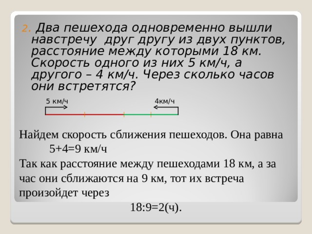 2 . Два пешехода одновременно вышли навстречу друг другу из двух пунктов, расстояние между которыми 18 км. Скорость одного из них 5 км/ч, а другого – 4 км/ч. Через сколько часов они встретятся?        Найдем скорость сближения пешеходов. Она равна 5+4=9 км/ч Так как расстояние между пешеходами 18 км, а за час они сближаются на 9 км, тот их встреча произойдет через  18:9=2(ч). 5 км/ч 4км/ч 