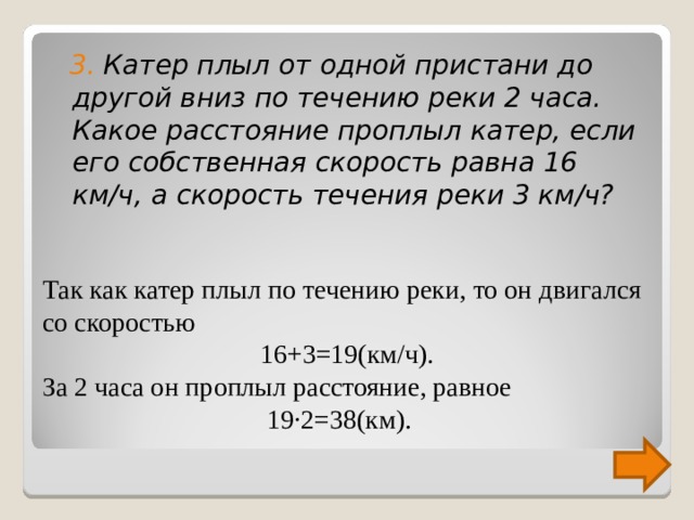  3. Катер плыл от одной пристани до другой вниз по течению реки 2 часа. Какое расстояние проплыл катер, если его собственная скорость равна 16 км/ч, а скорость течения реки 3 км/ч? Так как катер плыл по течению реки, то он двигался со скоростью 16+3=19(км/ч). За 2 часа он проплыл расстояние, равное  19∙2=38(км).  