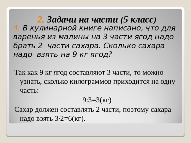 2. Задачи на части ( 5 класс )     Так как 9 кг ягод составляют 3 части, то можно узнать, сколько килограммов приходится на одну часть: 9:3=3(кг) Сахар должен составлять 2 части, поэтому сахара надо взять 3 ∙2=6(кг). 4. В кулинарной книге написано, что для варенья из малины на 3 части ягод надо брать 2 части сахара. Сколько сахара надо взять на 9 кг ягод? 