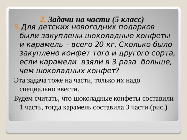  5. Для детских новогодних подарков были закуплены шоколадные конфеты и карамель – всего 20 кг. Сколько было закуплено конфет того и другого сорта, если карамели взяли в 3 раза больше, чем шоколадных конфет? Эта задача тоже на части, только их надо специально ввести. Будем считать, что шоколадные конфеты составили 1 часть, тогда карамель составила 3 части (рис.) 2. Задачи на части (5 класс) 