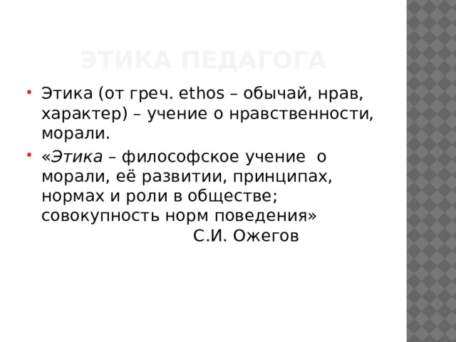 Этика педагога Этика (от греч. ethos – обычай, нрав, характер) – учение о нравственности, морали. « Этика  – философское учение  о морали, её развитии, принципах, нормах и роли в обществе; совокупность норм поведения»      С.И. Ожегов 