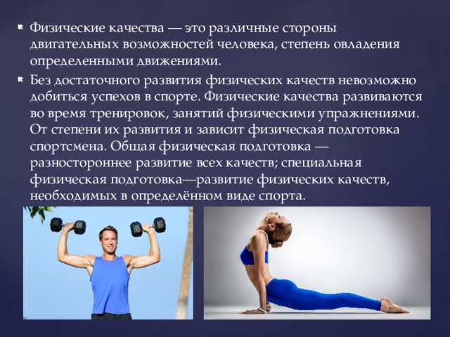 Физические качества — это различные стороны двигательных возможностей человека, степень овладения определенными движениями. Без достаточного развития физических качеств невозможно добиться успехов в спорте. Физические качества развиваются во время тренировок, занятий физическими упражнениями. От степени их развития и зависит физическая подготовка спортсмена. Общая физическая подготовка — разностороннее развитие всех качеств; специальная физическая подготовка—развитие физических качеств, необходимых в определённом виде спорта. 