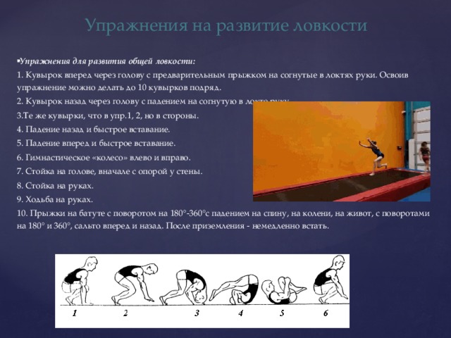 Упражнения на развитие ловкости Упражнения для развития общей ловкости: 1. Кувырок вперед через голову с предварительным прыжком на согнутые в локтях руки. Освоив упражнение можно делать до 10 кувырков подряд. 2. Кувырок назад через голову с падением на согнутую в локте руку. 3.Те же кувырки, что в упр.1, 2, но в стороны. 4. Падение назад и быстрое вставание. 5. Падение вперед и быстрое вставание. 6. Гимнастическое «колесо» влево и вправо. 7. Стойка на голове, вначале с опорой у стены. 8. Стойка на руках. 9. Ходьба на руках. 10. Прыжки на батуте с поворотом на 180°-360°с падением на спину, на колени, на живот, с поворотами на 180° и 360°, сальто вперед и назад. После приземления - немедленно встать. 