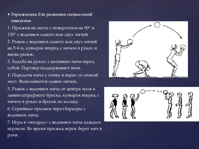 Упражнения для развития специальной ловкости : 1. Прыжки на месте с поворотами на 90° и 130° с ведением одного или двух мячей. 2. Рывок с ведением одного или двух мячей на 5-6 м, кувырок вперед с мячом в руках и вновь рывок. 3. Ходьба на руках: с катанием мяча перед собой. Партнер поддерживает ноги. 4. Передачи мяча у стены в парах со сменой мест. Выполняются одним мячом. 5. Рывок с ведением мяча от центра поля к линии штрафного броска, кувырок вперед с мячом в руках и бросок по кольцу. 6. Серийные прыжки через барьеры с ведением мяча. 7. Игра в «чехарду» с ведением мяча каждым игроком. Во время прыжка игрок берет мяч в руки. 