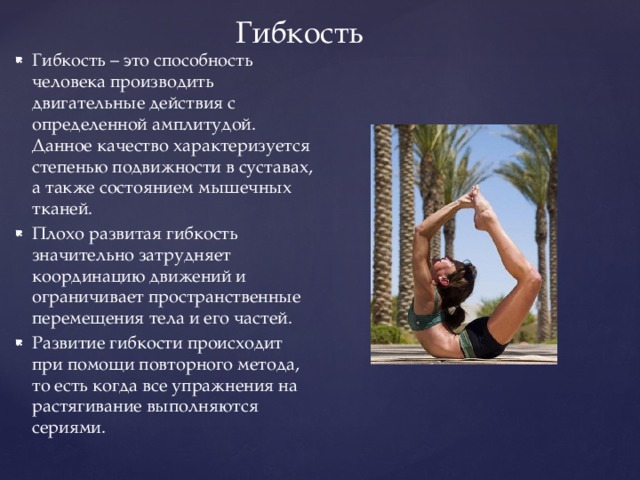 Гибкость Гибкость – это способность человека производить двигательные действия с определенной амплитудой. Данное качество характеризуется степенью подвижности в суставах, а также состоянием мышечных тканей. Плохо развитая гибкость значительно затрудняет координацию движений и ограничивает пространственные перемещения тела и его частей. Развитие гибкости происходит при помощи повторного метода, то есть когда все упражнения на растягивание выполняются сериями. 