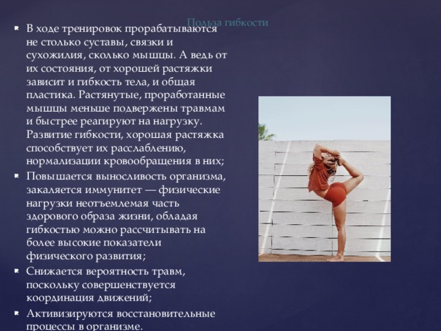Польза гибкости В ходе тренировок прорабатываются не столько суставы, связки и сухожилия, сколько мышцы. А ведь от их состояния, от хорошей растяжки зависит и гибкость тела, и общая пластика. Растянутые, проработанные мышцы меньше подвержены травмам и быстрее реагируют на нагрузку. Развитие гибкости, хорошая растяжка способствует их расслаблению, нормализации кровообращения в них; Повышается выносливость организма, закаляется иммунитет — физические нагрузки неотъемлемая часть здорового образа жизни, обладая гибкостью можно рассчитывать на более высокие показатели физического развития; Снижается вероятность травм, поскольку совершенствуется координация движений; Активизируются восстановительные процессы в организме. 