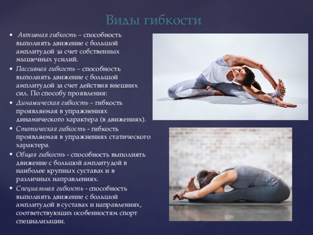 Виды гибкости  Активная гибкость – способность выполнять движение с большой амплитудой за счет собственных мышечных усилий. Пассивная гибкость – способность выполнять движение с большой амплитудой за счет действия внешних сил. По способу проявления: Динамическая гибкость – гибкость проявляемая в упражнениях динамического характера (в движениях). Статическая гибкость - гибкость проявляемая в упражнениях статического характера. Общая гибкость - способность выполнять движение с большой амплитудой в наиболее крупных суставах и в различных направлениях. Специальная гибкость - способность выполнять движение с большой амплитудой в суставах и направлениях, соответствующих особенностям спорт специализации. 