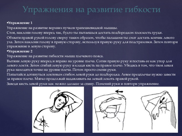 Упражнения на развитие гибкости Упражнение 1 Упражнение на развитие верхних пучков трапециевидной мышцы. Стоя, наклони голову вперед так, будто ты пытаешься достать подбородком плоскость груди. Обхвати правой рукой голову сверху таким образом, чтобы пальцами ты смог достать кончик левого уха. Затем наклони голову в правую сторону, используя правую руку для подстраховки. Затем повтори упражнение в левую сторону. Упражнение 2 Упражнение на развитие гибкости мышц плечевого пояса. Вытяни левую руку вперед и вправо на уровне плеча. Согни правую руку и поставь ее как упор для левого локтя. Затем сгибай левую руку и клади кисть на правое плечо. Убедись в том, что твоя левая рука находится точно на уровне плеча. Потом просто смени руки. Попытайся дотянуться локтевым сгибом левой руки до подбородка. Левое предплечье нужно завести за правое плечо. Мягко продолжай надавливать на левый локоть правой рукой. Заведи кисть левой руки как можно дальше за спину. Поменяй руки и повтори упражнение. 