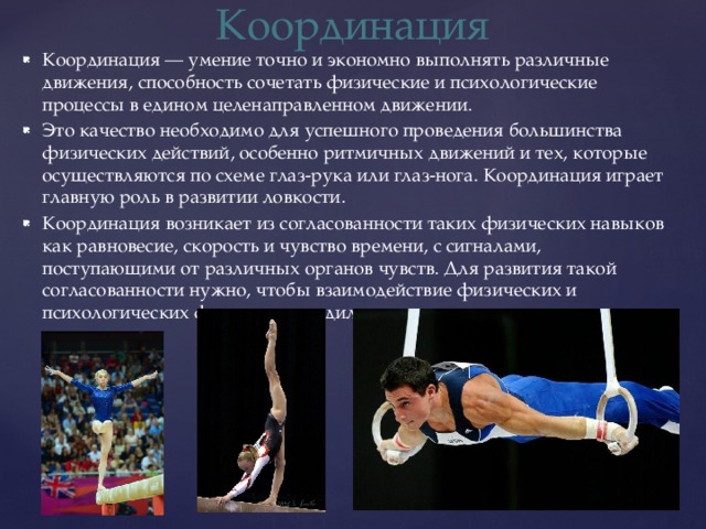 Координация Координация — умение точно и экономно выполнять различные движения, способность сочетать физические и психологические процессы в едином целенаправленном движении. Это качество необходимо для успешного проведения большинства физических действий, особенно ритмичных движений и тех, которые осуществляются по схеме глаз-рука или глаз-нога. Координация играет главную роль в развитии ловкости. Координация возникает из согласованности таких физических навыков как равновесие, скорость и чувство времени, с сигналами, поступающими от различных органов чувств. Для развития такой согласованности нужно, чтобы взаимодействие физических и психологических факторов доводилось до автоматизма. 