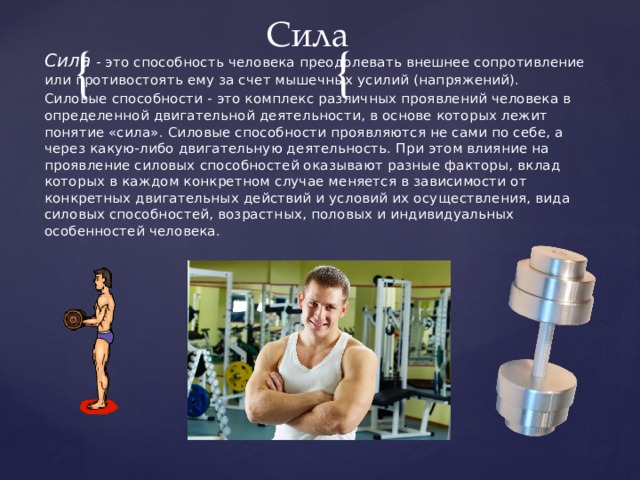 Сила Сила - это способность человека преодолевать внешнее сопротивление или противостоять ему за счет мышечных усилий (напряжений). Силовые способности - это комплекс различных проявлений человека в определенной двигательной деятельности, в основе которых лежит понятие «сила». Силовые способности проявляются не сами по себе, а через какую-либо двигательную деятельность. При этом влияние на проявление силовых способностей оказывают разные факторы, вклад которых в каждом конкретном случае меняется в зависимости от конкретных двигательных действий и условий их осуществления, вида силовых способностей, возрастных, половых и индивидуальных особенностей человека. 