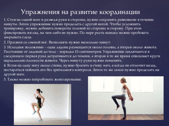 Упражнения на развитие координации 1. Стоя на одной ноге и разведя руки в стороны, нужно сохранять равновесие в течение минуты. Затем упражнение нужно проделать с другой ногой. Чтобы усложнить тренировку, можно добавить повороты головой из стороны в сторону. При этом фиксировать взгляд, на чем-либо не нужно. По мере роста навыка можно пробовать закрывать глаза. 2. Прыжки со сменой ног. Выполнять нужно несколько минут. 3. Исходное положение – одна ладонь размещается около головы, а вторая около живота. Расстояние от ладоней до тела – порядка 10 сантиметров. Упражнение заключается в следующем: первая рука дотрагивается до темени, а вторая в то же время описывает круги параллельно плоскости живота. Через минуту руки нужно поменять. 4. Встав на одну ногу около стены, нужно бросить в стену мяч, а когда он отскочит назад, постараться поймать его без зрительного контроля. Затем то же самое нужно проделать на другой ноге. 5. Также можно попробовать жонглирование. 