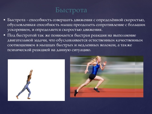 Быстрота Быстрота - способность совершать движения с определённой скоростью, обусловленная способность мышц преодолеть сопротивление с большим ускорением, и определяется скоростью движения. Под быстротой так же понимается быстрая реакция на выполнение двигательной задачи, что обуславливается естественным качественным соотношением в мышцах быстрых и медленных волокон, а также психической реакцией на данную ситуацию. 