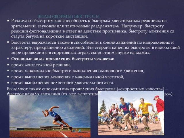 Виды (формы) быстроты   Различают быстроту как способность к быстрым двигательным реакциям на зрительный, звуковой или тактильный раздражитель. Например, быстроту реакции фехтовальщика в ответ на действие противника, быстроту движения со старта бегуна на короткие дистанции. Быстрота выражается также в способности к смене движений по направлению и характеру, прекращению движений. Эта сторона качества быстроты в наибольшей мере проявляется в спортивных играх, скоростном спуске на лыжах. Основные виды проявления быстроты человека: время двигательной реакции, время максимально быстрого выполнения одиночного движения, время выполнения движения с максимальной частотой, время выполнения целостного двигательного акта. Выделяют также еще один вид проявления быстроты («скоростных качеств») – быстрое начало движения (то, что в спортивной практике называют «резкостью»). 