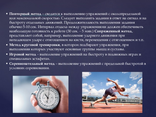  Методы развития быстроты   Повторный метод  – сводится к выполнению упражнений с околопредельной или максимальной скоростью. Следует выполнять задания в ответ на сигнал и на быстроту отдельных движений. Продолжительность выполнения задания обычно 5-10 сек. Интервал отдыха между упражнениями должен обеспечивать наибольшую готовность к работе (30 сек. – 5 мин.) Сопряженный метод , представляет собой, например, выполнение ударного движения при нападающем ударе с отягощением на кисти, перемещения с отягощением и т.п. Метод круговой тренировки , в котором подбирают упражнения, при выполнении которых участвуют основные группы мышц и суставы. Игровой метод  – выполнение упражнений на быстроту в подвижных играх и специальных эстафетах. Соревновательный метод  – выполнение упражнений с предельной быстротой в условиях соревнования. 
