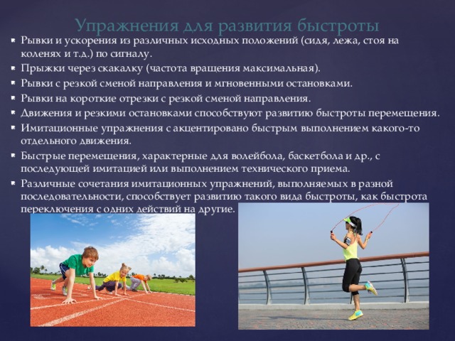 Упражнения для развития быстроты Рывки и ускорения из различных исходных положений (сидя, лежа, стоя на коленях и т.д.) по сигналу. Прыжки через скакалку (частота вращения максимальная). Рывки с резкой сменой направления и мгновенными остановками. Рывки на короткие отрезки с резкой сменой направления. Движения и резкими остановками способствуют развитию быстроты перемещения. Имитационные упражнения с акцентировано быстрым выполнением какого-то отдельного движения. Быстрые перемещения, характерные для волейбола, баскетбола и др., с последующей имитацией или выполнением технического приема. Различные сочетания имитационных упражнений, выполняемых в разной последовательности, способствует развитию такого вида быстроты, как быстрота переключения с одних действий на другие. 