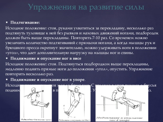Упражнения на развитие силы Подтягивание: Исходное положение: стоя, руками ухватиться за перекладину, несколько раз подтянуть туловище к ней без рывков и маховых движений ногами, подбородок должен быть выше перекладины. Повторить 7-10 раз. Со временем можно увеличить количество подтягиваний с прямыми ногами, а когда мышцы рук и брюшного пресса окрепнут значительно, можно удерживать ноги в положении «угол», что дает дополнительную нагрузку на мышцы ног и спины. Поднимание и опускание ног в висе   Исходное положение: стоя. Подтянуться подбородком выше перекладины, медленно поднять прямые ноги до положения «угол», опустить. Упражнение повторить несколько раз. Поднимание и опускание ног в упоре . Исходное положение: стоя между брусьями. С прыжка в упор руками о брусья поднимать прямые ноги в положение «угол». Упражнение повторить 5-8 раз. 