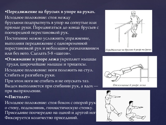 Передвижение на брусьях в упоре на руках. Исходное положение: стоя между брусьями подпрыгнуть в упор на согнутые или прямые руки. Передвигаться до конца брусьев с поочередной перестановкой рук. Постепенно можно усложнять упражнение, выполняя передвижение с одновременной перестановкой рук и небольшим размахиванием или без него. Сделать 5-8 «шагов». Отжимание в упоре лежа  укрепляет мышцы груди, широчайшие мышцы и трицепсы. Исходное положение: ноги положить на стул. Сгибать и разгибать руки. При этом ноги не сгибать и не опускать таз. Выдох выполняется при сгибании рук, а вдох — при выпрямлении. «Пистолет» Исходное положение: стоя боком с опорой рукой о стену, подоконник, гимнастическую стенку. Приседание поочередно на одной и другой ноге. Фиксируется количество приседаний. 
