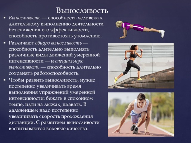 Выносливость Выносливость — способность человека к длительному выполнению деятельности без снижения его эффективности, способность противостоять утомлению. Различают общую выносливость — способность длительно выполнять различные виды движений умеренной интенсивности — и специальную выносливость — способность длительно сохранять работоспособность. Чтобы развить выносливость, нужно постепенно увеличивать время выполнения упражнений умеренной интенсивности: бежать в спокойном темпе, идти на лыжах, плавать. В дальнейшем надо постепенно увеличивать скорость прохождения дистанции. С развитием выносливости воспитываются волевые качества. 