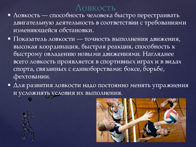 Ловкость Ловкость — способность человека быстро перестраивать двигательную деятельность в соответствии с требованиями изменяющейся обстановки. Показатель ловкости — точность выполнения движения, высокая координация, быстрая реакция, способность к быстрому овладению новыми движениями. Нагляднее всего ловкость проявляется в спортивных играх и в видах спорта, связанных с единоборствами: боксе, борьбе, фехтовании. Для развития ловкости надо постоянно менять упражнения и усложнять условия их выполнения. 
