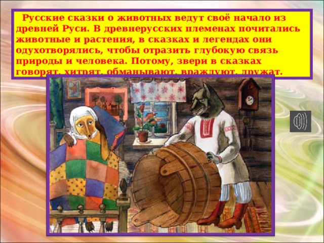  Русские сказки о животных ведут своё начало из древней Руси. В древнерусских племенах почитались животные и растения, в сказках и легендах они одухотворялись, чтобы отразить глубокую связь природы и человека. Потому, звери в сказках говорят, хитрят, обманывают, враждуют, дружат. 