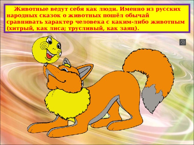  Животные ведут себя как люди. Именно из русских народных сказок о животных пошёл обычай сравнивать характер человека с каким-либо животным (хитрый, как лиса; трусливый, как заяц). 