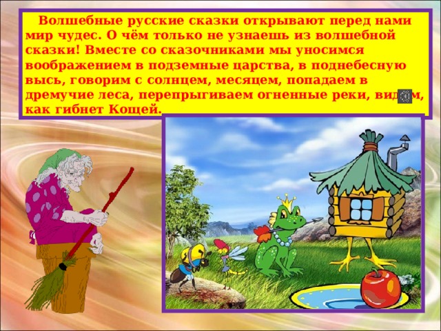  Волшебные русские сказки открывают перед нами мир чудес. О чём только не узнаешь из волшебной сказки! Вместе со сказочниками мы уносимся воображением в подземные царства, в поднебесную высь, говорим с солнцем, месяцем, попадаем в дремучие леса, перепрыгиваем огненные реки, видим, как гибнет Кощей. 