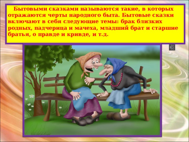  Бытовыми сказками называются такие, в которых отражаются черты народного быта. Бытовые сказки включают в себя следующие темы: брак близких родных, падчерица и мачеха, младший брат и старшие братья, о правде и кривде, и т.д.   