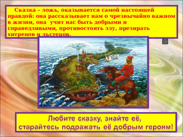  Сказка – ложь, оказывается самой настоящей правдой: она рассказывает нам о чрезвычайно важном в жизни, она учит нас быть добрыми и справедливыми, противостоять злу, презирать хитрецов и льстецов. 