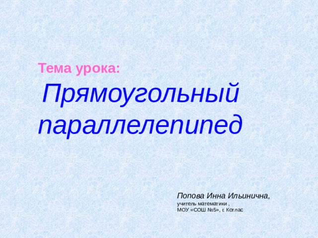 Тема урока :  Прямоугольный параллелепипед Попова Инна Ильинична, учитель математики , МОУ «СОШ №5», г. Котлас 