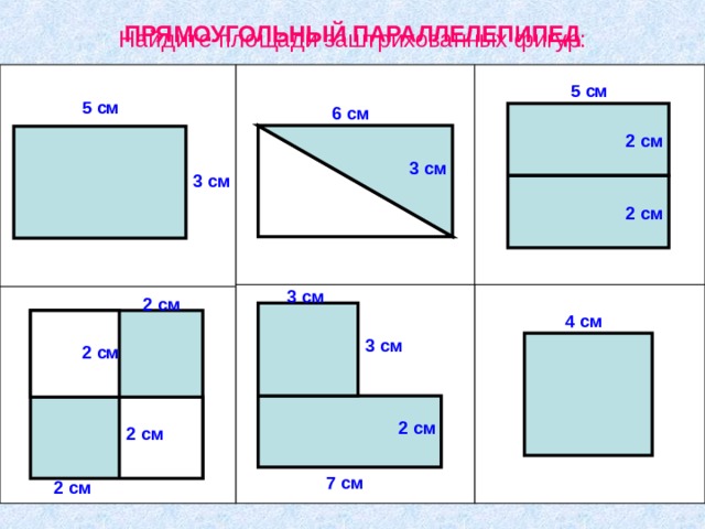 ПРЯМОУГОЛЬНЫЙ ПАРАЛЛЕЛЕПИПЕД Найдите площади заштрихованных фигур: 5 см 5 см 6 см 2 см 3 см 3 см 2 см 3 см 2 см 4 см 3 см Учитель : Сегодня на уроке мы будем изучать новую геометрическую фигуру. Но чтобы узнать ее название вам необходимо вычислить площади заштрихованных фигур. 2 см 2 см 2 см 7 см 2 см 2 