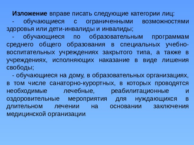 Изложение вправе писать следующие категории лиц: - обучающиеся с ограниченными возможностями здоровья или дети-инвалиды и инвалиды; - обучающиеся по образовательным программам среднего общего образования в специальных учебно-воспитательных учреждениях закрытого типа, а также в учреждениях, исполняющих наказание в виде лишения свободы; - обучающиеся на дому, в образовательных организациях, в том числе санаторно-курортных, в которых проводятся необходимые лечебные, реабилитационные и оздоровительные мероприятия для нуждающихся в длительном лечении на основании заключения медицинской организации . 