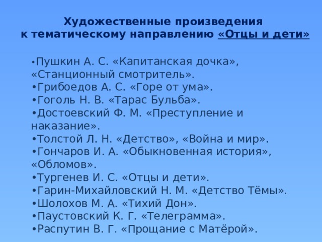 Художественные произведения к тематическому направлению «Отцы и дети» • Пушкин А. С. «Капитанская дочка», «Станционный смотритель». • Грибоедов А. С. «Горе от ума». • Гоголь Н. В. «Тарас Бульба». • Достоевский Ф. М. «Преступление и наказание». • Толстой Л. Н. «Детство», «Война и мир». • Гончаров И. А. «Обыкновенная история», «Обломов». • Тургенев И. С. «Отцы и дети». • Гарин-Михайловский Н. М. «Детство Тёмы». • Шолохов М. А. «Тихий Дон». • Паустовский К. Г. «Телеграмма». • Распутин В. Г. «Прощание с Матёрой». 