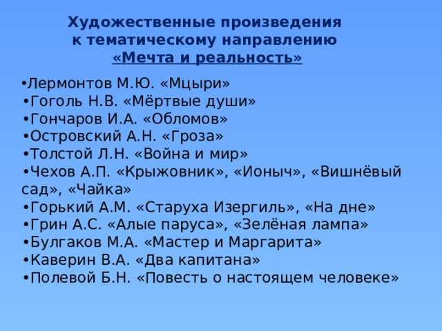 Художественные произведения к тематическому направлению «Мечта и реальность»  Лермонтов М.Ю. «Мцыри» • Гоголь Н.В. «Мёртвые души» • Гончаров И.А. «Обломов» • Островский А.Н. «Гроза» • Толстой Л.Н. «Война и мир» • Чехов А.П. «Крыжовник», «Ионыч», «Вишнёвый сад», «Чайка» • Горький А.М. «Старуха Изергиль», «На дне» • Грин А.С. «Алые паруса», «Зелёная лампа» • Булгаков М.А. «Мастер и Маргарита» • Каверин В.А. «Два капитана» • Полевой Б.Н. «Повесть о настоящем человеке»  
