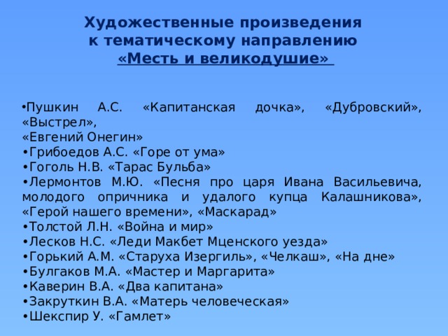 Художественные произведения к тематическому направлению «Месть и великодушие» Пушкин А.С. «Капитанская дочка», «Дубровский», «Выстрел», «Евгений Онегин» • Грибоедов А.С. «Горе от ума» • Гоголь Н.В. «Тарас Бульба» • Лермонтов М.Ю. «Песня про царя Ивана Васильевича, молодого опричника и удалого купца Калашникова», «Герой нашего времени», «Маскарад» • Толстой Л.Н. «Война и мир» • Лесков Н.С. «Леди Макбет Мценского уезда» • Горький А.М. «Старуха Изергиль», «Челкаш», «На дне» • Булгаков М.А. «Мастер и Маргарита» • Каверин В.А. «Два капитана» • Закруткин В.А. «Матерь человеческая» • Шекспир У. «Гамлет» 